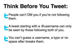 Think Before You Tweet: People can’t DM you if you’re not following them. A tweet starting with a @username can only be seen by those following both of you. You can’t guess a username, a typo or no space after breaks them.